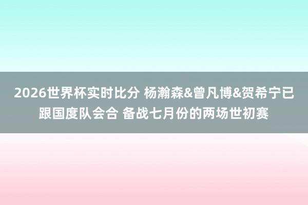 2026世界杯实时比分 杨瀚森&曾凡博&贺希宁已跟国度队会合 备战七月份的两场世初赛