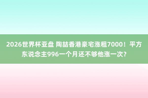 2026世界杯亚盘 陶喆香港豪宅涨租7000！平方东说念主996一个月还不够他涨一次？