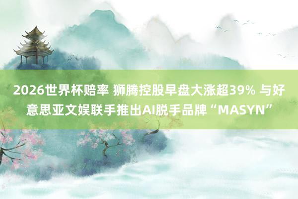 2026世界杯赔率 狮腾控股早盘大涨超39% 与好意思亚文娱联手推出AI脱手品牌“MASYN”