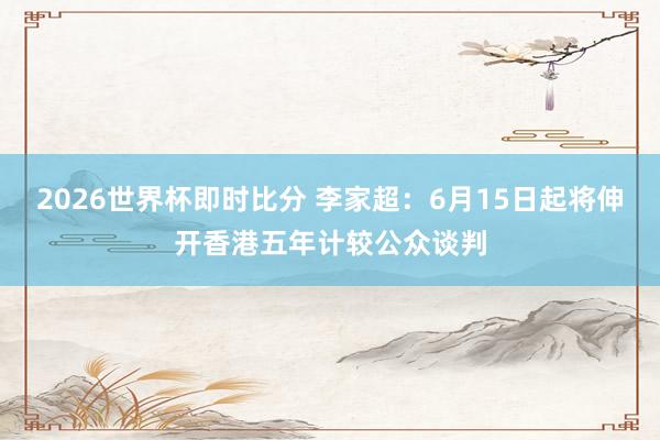 2026世界杯即时比分 李家超：6月15日起将伸开香港五年计较公众谈判