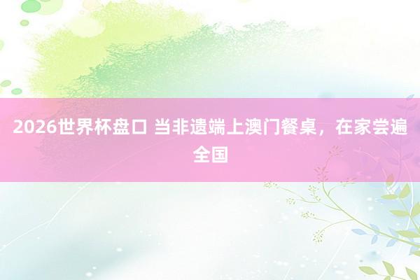 2026世界杯盘口 当非遗端上澳门餐桌，在家尝遍全国
