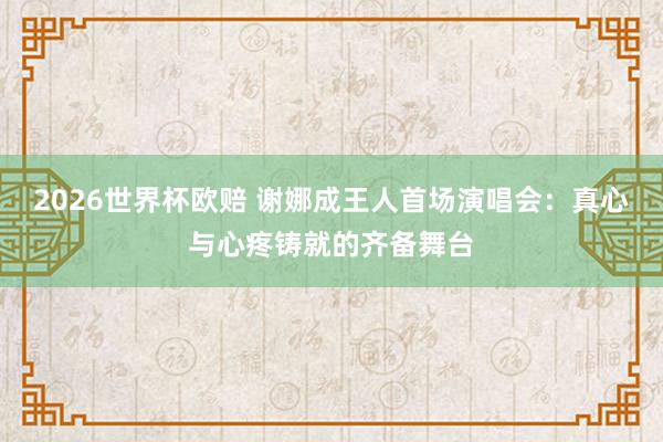 2026世界杯欧赔 谢娜成王人首场演唱会：真心与心疼铸就的齐备舞台