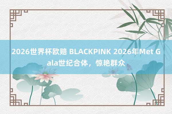 2026世界杯欧赔 BLACKPINK 2026年Met Gala世纪合体，惊艳群众