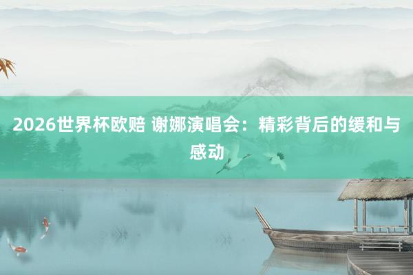 2026世界杯欧赔 谢娜演唱会：精彩背后的缓和与感动