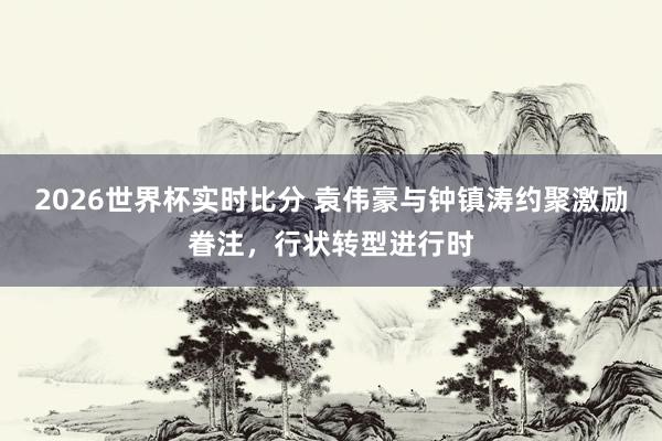 2026世界杯实时比分 袁伟豪与钟镇涛约聚激励眷注，行状转型进行时