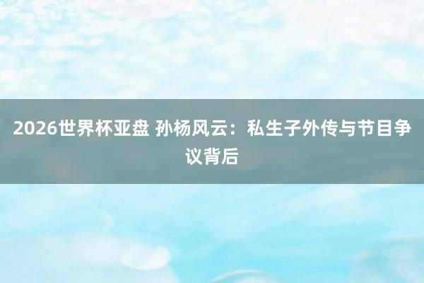 2026世界杯亚盘 孙杨风云：私生子外传与节目争议背后