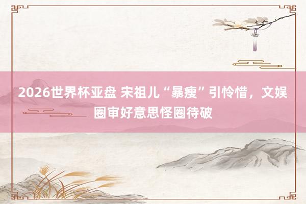 2026世界杯亚盘 宋祖儿“暴瘦”引怜惜，文娱圈审好意思怪圈待破