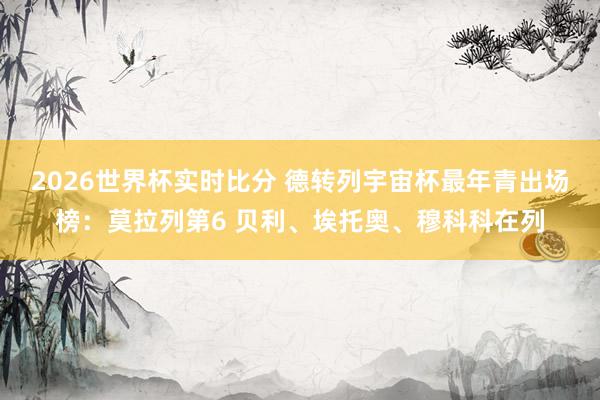 2026世界杯实时比分 德转列宇宙杯最年青出场榜：莫拉列第6 贝利、埃托奥、穆科科在列