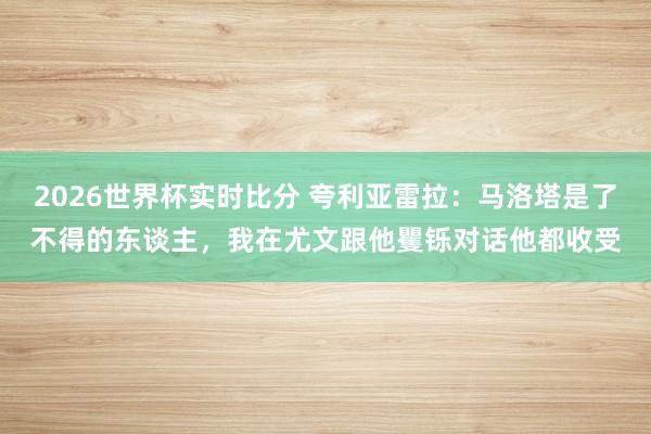 2026世界杯实时比分 夸利亚雷拉：马洛塔是了不得的东谈主，我在尤文跟他矍铄对话他都收受