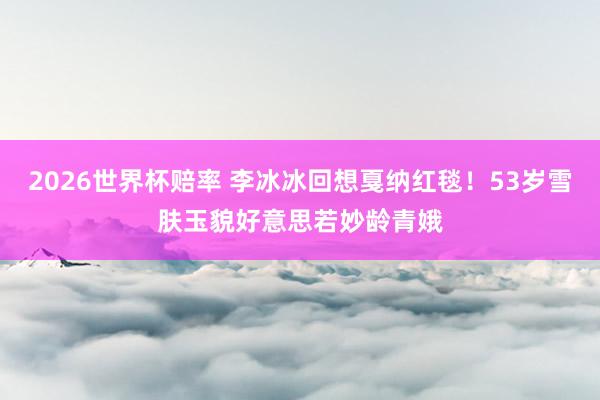 2026世界杯赔率 李冰冰回想戛纳红毯！53岁雪肤玉貌好意思若妙龄青娥