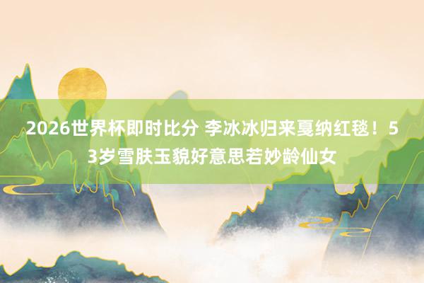 2026世界杯即时比分 李冰冰归来戛纳红毯!53岁雪肤玉貌好意思若妙龄仙女