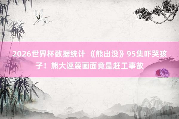 2026世界杯数据统计 《熊出没》95集吓哭孩子！熊大诬蔑画面竟是赶工事故