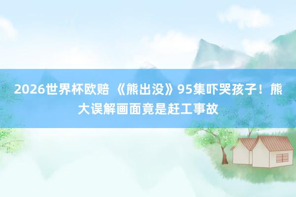 2026世界杯欧赔 《熊出没》95集吓哭孩子！熊大误解画面竟是赶工事故