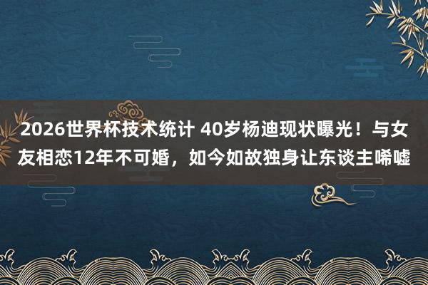 2026世界杯技术统计 40岁杨迪现状曝光！与女友相恋12年不可婚，如今如故独身让东谈主唏嘘