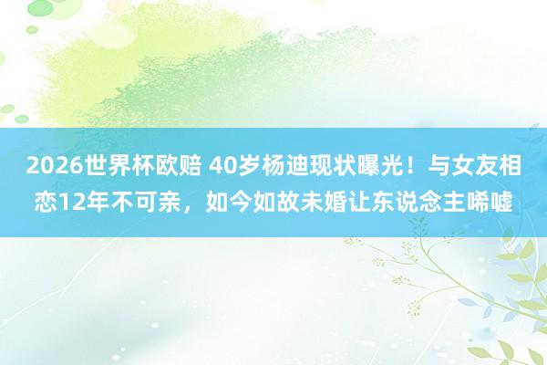 2026世界杯欧赔 40岁杨迪现状曝光！与女友相恋12年不可亲，如今如故未婚让东说念主唏嘘