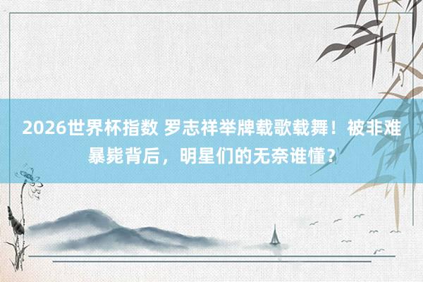 2026世界杯指数 罗志祥举牌载歌载舞!被非难暴毙背后,明星们的无奈谁懂?