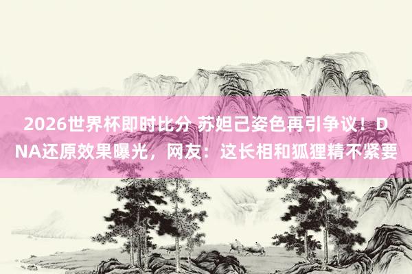 2026世界杯即时比分 苏妲己姿色再引争议！DNA还原效果曝光，网友：这长相和狐狸精不紧要