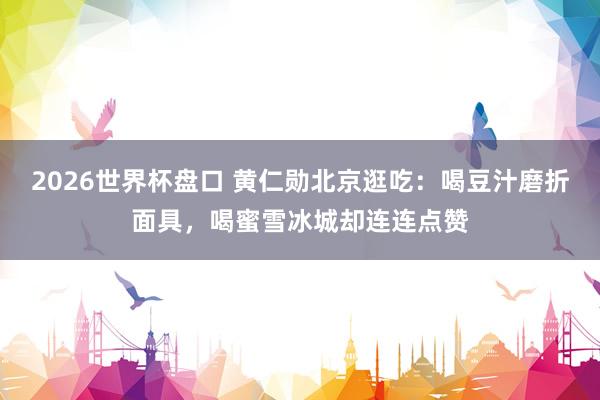 2026世界杯盘口 黄仁勋北京逛吃：喝豆汁磨折面具，喝蜜雪冰城却连连点赞
