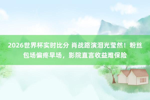 2026世界杯实时比分 肖战路演泪光莹然！粉丝包场偏疼早场，影院直言收益难保险