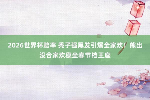 2026世界杯赔率 秃子强黑发引爆全家欢！熊出没合家欢稳坐春节档王座