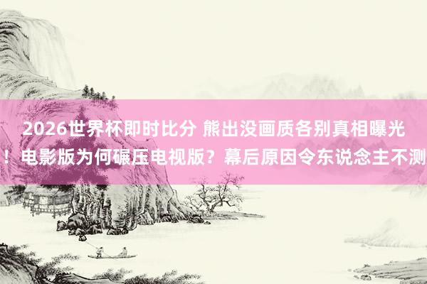 2026世界杯即时比分 熊出没画质各别真相曝光！电影版为何碾压电视版？幕后原因令东说念主不测
