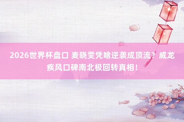 2026世界杯盘口 麦晓雯凭啥逆袭成顶流？威龙疾风口碑南北极回转真相！