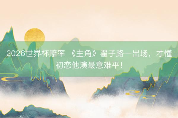 2026世界杯赔率 《主角》翟子路一出场，才懂初恋他演最意难平！
