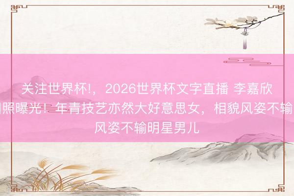 关注世界杯!，2026世界杯文字直播 李嘉欣的姆妈旧照曝光！年青技艺亦然大好意思女，相貌风姿不输明星男儿