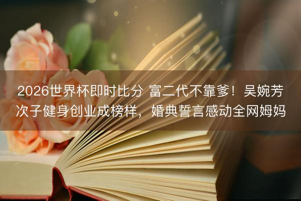 2026世界杯即时比分 富二代不靠爹！吴婉芳次子健身创业成榜样，婚典誓言感动全网姆妈