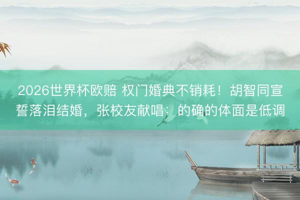 2026世界杯欧赔 权门婚典不销耗！胡智同宣誓落泪结婚，张校友献唱：的确的体面是低调