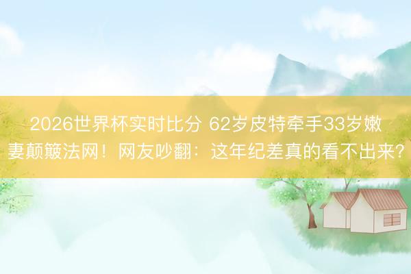 2026世界杯实时比分 62岁皮特牵手33岁嫩妻颠簸法网！网友吵翻：这年纪差真的看不出来？