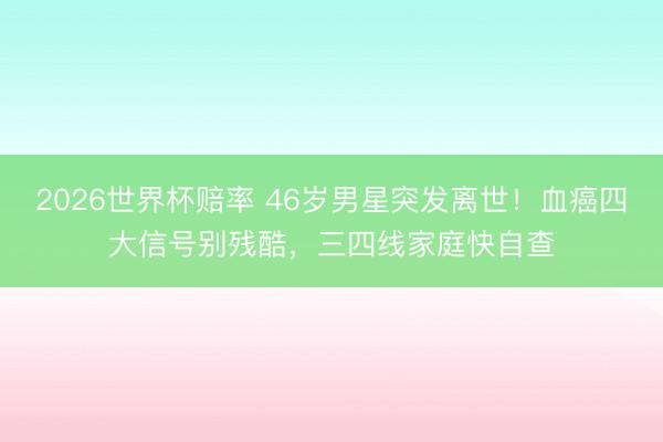 2026世界杯赔率 46岁男星突发离世！血癌四大信号别残酷，三四线家庭快自查