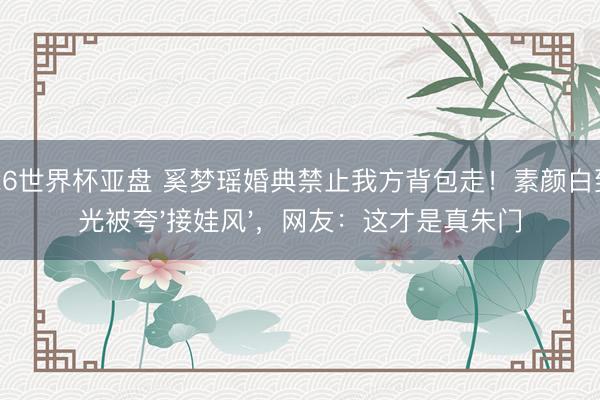 2026世界杯亚盘 奚梦瑶婚典禁止我方背包走!素颜白到发光被夸'接娃风',网友:这才是真朱门