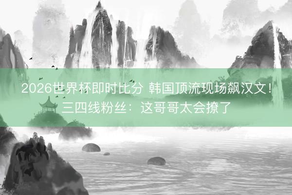 2026世界杯即时比分 韩国顶流现场飙汉文！三四线粉丝：这哥哥太会撩了
