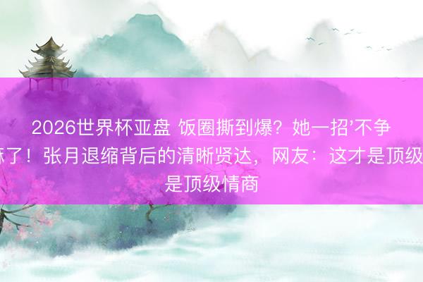2026世界杯亚盘 饭圈撕到爆？她一招'不争'赢麻了！张月退缩背后的清晰贤达，网友：这才是顶级情商
