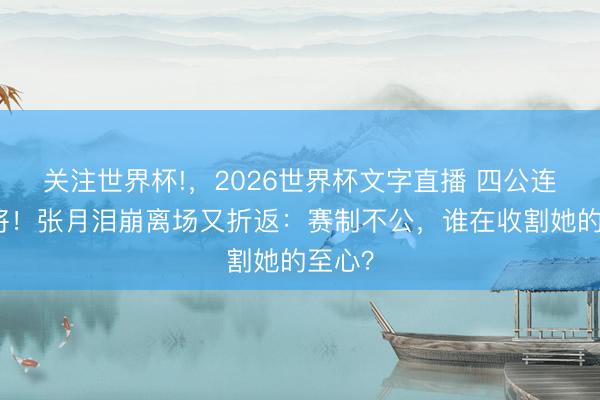 关注世界杯!，2026世界杯文字直播 四公连失两将！张月泪崩离场又折返：赛制不公，谁在收割她的至心？
