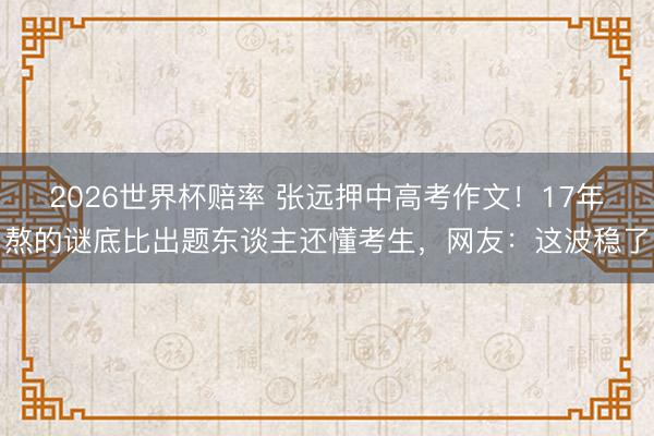 2026世界杯赔率 张远押中高考作文！17年熬的谜底比出题东谈主还懂考生，网友：这波稳了