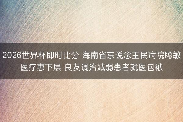2026世界杯即时比分 海南省东说念主民病院聪敏医疗惠下层 良友调治减弱患者就医包袱