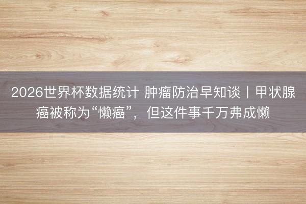 2026世界杯数据统计 肿瘤防治早知谈丨甲状腺癌被称为“懒癌”，但这件事千万弗成懒