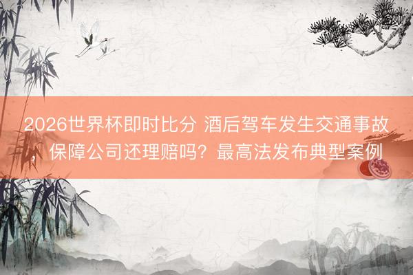 2026世界杯即时比分 酒后驾车发生交通事故，保障公司还理赔吗？最高法发布典型案例