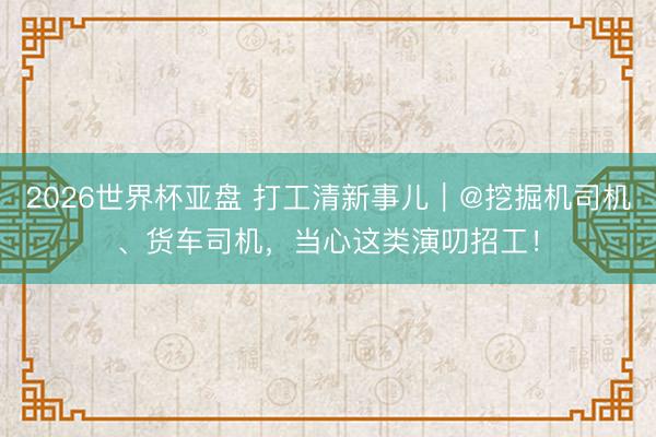 2026世界杯亚盘 打工清新事儿｜@挖掘机司机、货车司机，当心这类演叨招工！