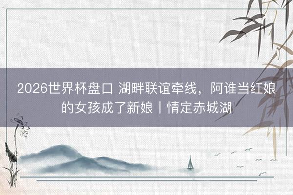 2026世界杯盘口 湖畔联谊牵线，阿谁当红娘的女孩成了新娘丨情定赤城湖