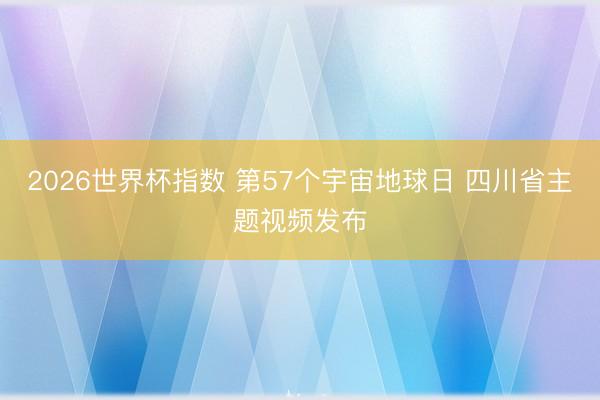 2026世界杯指数 第57个宇宙地球日 四川省主题视频发布