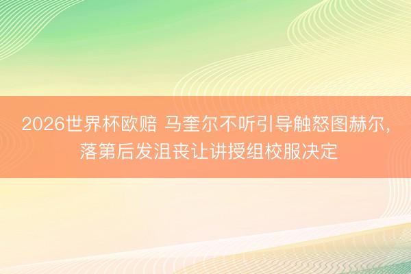 2026世界杯欧赔 马奎尔不听引导触怒图赫尔， 落第后发沮丧让讲授组校服决定