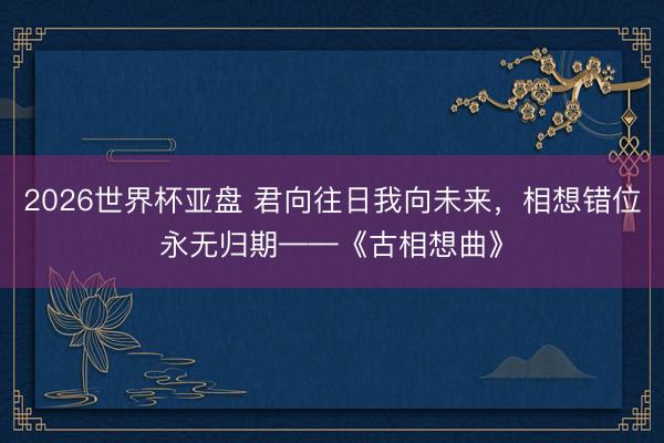 2026世界杯亚盘 君向往日我向未来，相想错位永无归期——《古相想曲》