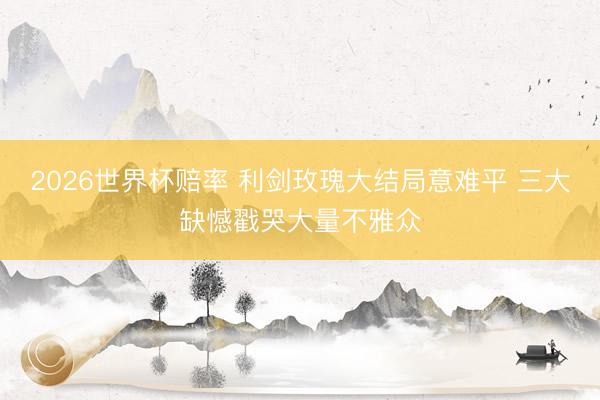 2026世界杯赔率 利剑玫瑰大结局意难平 三大缺憾戳哭大量不雅众