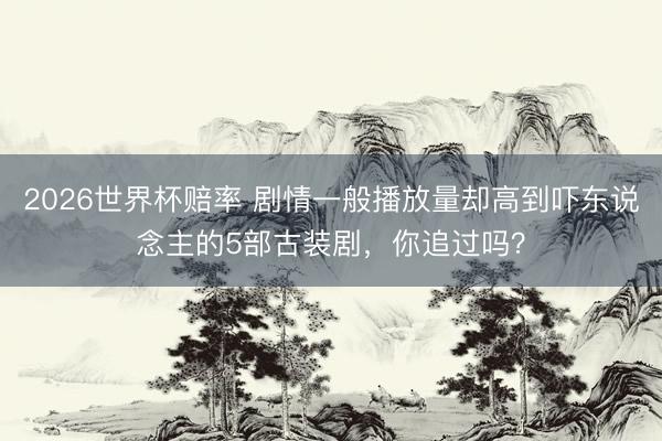 2026世界杯赔率 剧情一般播放量却高到吓东说念主的5部古装剧，你追过吗？