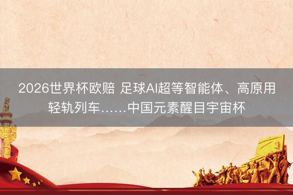 2026世界杯欧赔 足球AI超等智能体、高原用轻轨列车……中国元素醒目宇宙杯