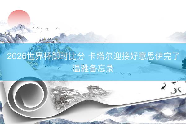 2026世界杯即时比分 卡塔尔迎接好意思伊完了温雅备忘录