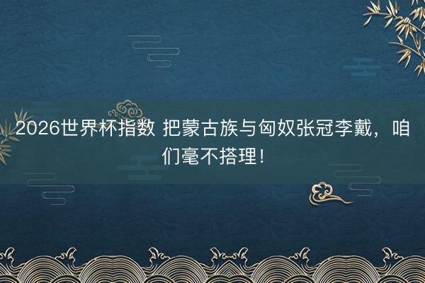 2026世界杯指数 把蒙古族与匈奴张冠李戴，咱们毫不搭理！